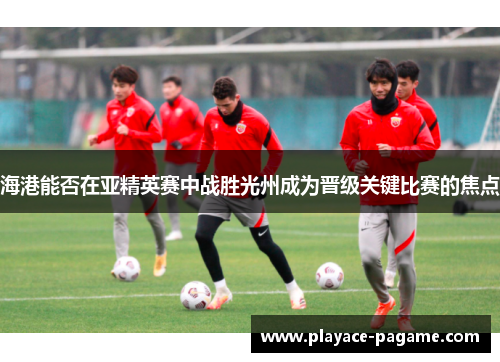 海港能否在亚精英赛中战胜光州成为晋级关键比赛的焦点