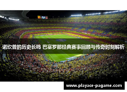 诺坎普的历史长鸣 巴塞罗那经典赛事回顾与传奇时刻解析