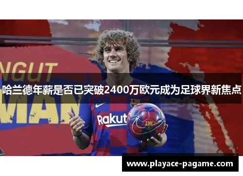 哈兰德年薪是否已突破2400万欧元成为足球界新焦点 哈兰德年薪是否已突破2400万欧元成为足球界新焦点