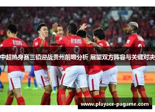中超热身赛三镇迎战贵州前瞻分析 展望双方阵容与关键对决 中超热身赛三镇迎战贵州前瞻分析 展望双方阵容与关键对决