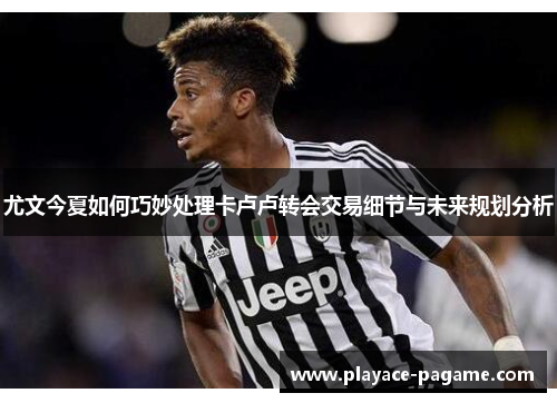 尤文今夏如何巧妙处理卡卢卢转会交易细节与未来规划分析 尤文今夏如何巧妙处理卡卢卢转会交易细节与未来规划分析