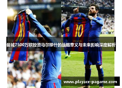 曼城7500万欧投资马尔穆什的战略意义与未来影响深度解析 曼城7500万欧投资马尔穆什的战略意义与未来影响深度解析