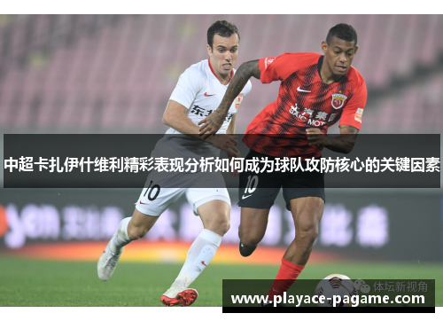 中超卡扎伊什维利精彩表现分析如何成为球队攻防核心的关键因素 中超卡扎伊什维利精彩表现分析如何成为球队攻防核心的关键因素