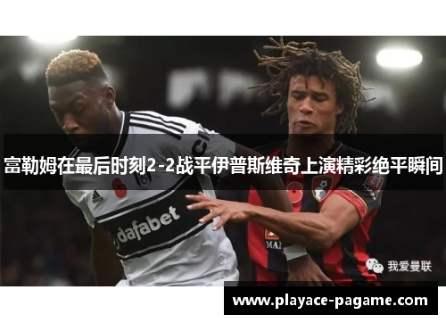 富勒姆在最后时刻2-2战平伊普斯维奇上演精彩绝平瞬间 富勒姆在最后时刻2-2战平伊普斯维奇上演精彩绝平瞬间