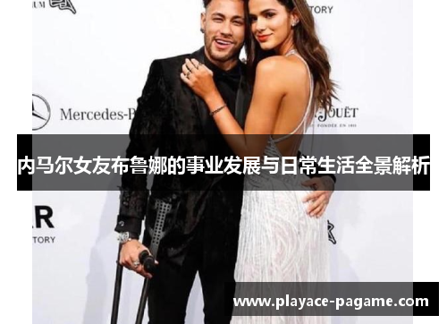 内马尔女友布鲁娜的事业发展与日常生活全景解析 内马尔女友布鲁娜的事业发展与日常生活全景解析