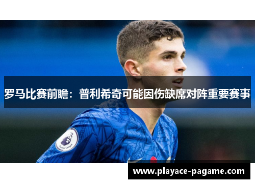 罗马比赛前瞻：普利希奇可能因伤缺席对阵重要赛事