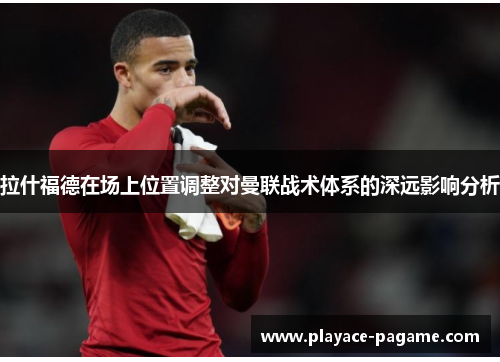 拉什福德在场上位置调整对曼联战术体系的深远影响分析 拉什福德在场上位置调整对曼联战术体系的深远影响分析