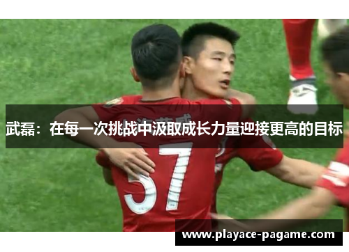 武磊：在每一次挑战中汲取成长力量迎接更高的目标