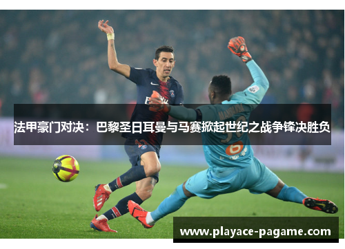 法甲豪门对决:巴黎圣日耳曼与马赛掀起世纪之战争锋决胜负 法甲豪门对决:巴黎圣日耳曼与马赛掀起世纪之战争锋决胜负