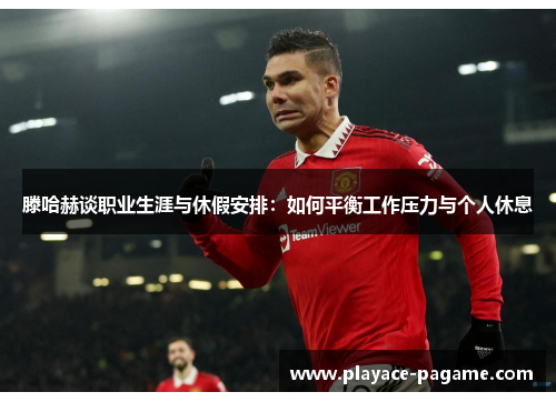 滕哈赫谈职业生涯与休假安排：如何平衡工作压力与个人休息