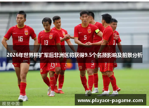 2026年世界杯扩军后非洲区将获得9.5个名额影响及前景分析 2026年世界杯扩军后非洲区将获得9.5个名额影响及前景分析
