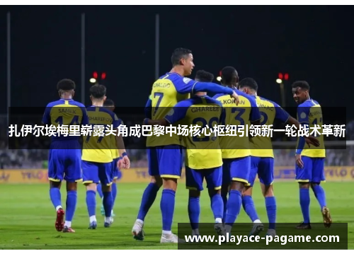 扎伊尔埃梅里崭露头角成巴黎中场核心枢纽引领新一轮战术革新 扎伊尔埃梅里崭露头角成巴黎中场核心枢纽引领新一轮战术革新