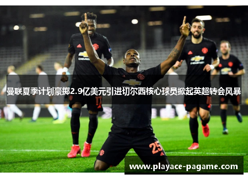 曼联夏季计划豪掷2.9亿美元引进切尔西核心球员掀起英超转会风暴 曼联夏季计划豪掷2.9亿美元引进切尔西核心球员掀起英超转会风暴