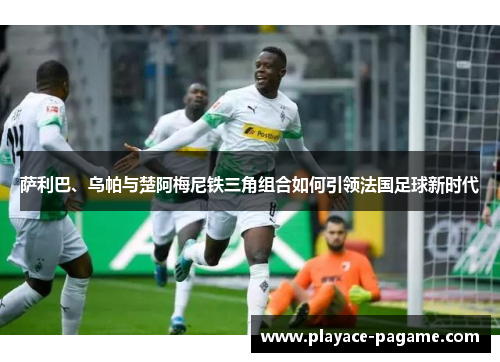 萨利巴、乌帕与楚阿梅尼铁三角组合如何引领法国足球新时代