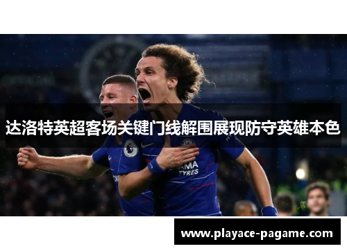 达洛特英超客场关键门线解围展现防守英雄本色