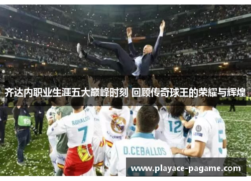 齐达内职业生涯五大巅峰时刻 回顾传奇球王的荣耀与辉煌 齐达内职业生涯五大巅峰时刻 回顾传奇球王的荣耀与辉煌
