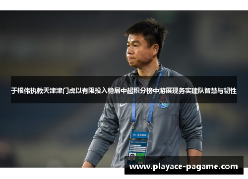 于根伟执教天津津门虎以有限投入稳居中超积分榜中游展现务实建队智慧与韧性